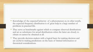 • Knowledge of the expected behavior of a phenomenon or, in other words,
the expected frequency distribution is of great help in a large number of
problems in practical life.
• They serve as benchmarks against which to compare observed distributions
and act as substitutes for actual distributions when the latter are closely to
obtain or cannot be obtained at all.
• They provide decision-makers with a logical basis for making decision and
are useful in making predictions on the basis of limited information or
theoretical considerations.
 