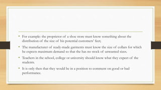 • For example: the proprietor of a shoe store must know something about the
distribution of the size of his potential customers’ feet;
• The manufacturer of ready-made garments must know the size of collars for which
he expects maximum demand so that the has no stock of unwanted sizes.
• Teachers in the school, college or university should know what they expect of the
students.
• It is only then that they would be in a position to comment on good or bad
performance.
 