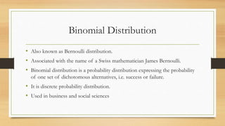 Binomial Distribution
• Also known as Bernoulli distribution.
• Associated with the name of a Swiss mathematician James Bernoulli.
• Binomial distribution is a probability distribution expressing the probability
of one set of dichotomous alternatives, i.e. success or failure.
• It is discrete probability distribution.
• Used in business and social sciences
 