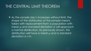 THE CENTRAL LIMIT THEOREM
 As the sample size n increases without limit, the
shape of the distribution of the sample means
taken with replacement from a population with
mean µ and standard deviation σ will approach
a normal distribution. As previously shown, this
distribution will have a mean µ and a standard
deviation σ /√n.
 