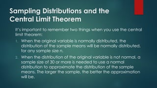 Sampling Distributions and the
Central Limit Theorem
It’s important to remember two things when you use the central
limit theorem:
1. When the original variable is normally distributed, the
distribution of the sample means will be normally distributed,
for any sample size n.
2. When the distribution of the original variable is not normal, a
sample size of 30 or more is needed to use a normal
distribution to approximate the distribution of the sample
means. The larger the sample, the better the approximation
will be.
 