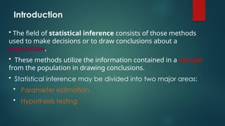 Introduction
• The field of statistical inference consists of those methods
used to make decisions or to draw conclusions about a
population.
• These methods utilize the information contained in a sample
from the population in drawing conclusions.
• Statistical inference may be divided into two major areas:
• Parameter estimation
• Hypothesis testing
 