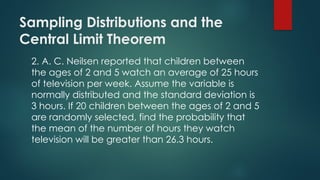 Sampling Distributions and the
Central Limit Theorem
2. A. C. Neilsen reported that children between
the ages of 2 and 5 watch an average of 25 hours
of television per week. Assume the variable is
normally distributed and the standard deviation is
3 hours. If 20 children between the ages of 2 and 5
are randomly selected, find the probability that
the mean of the number of hours they watch
television will be greater than 26.3 hours.
 