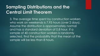 Sampling Distributions and the
Central Limit Theorem
3. The average time spent by construction workers
who work on weekends is 7.93 hours (over 2 days).
Assume the distribution is approximately normal
and has a standard deviation of 0.8 hour. If a
sample of 40 construction workers is randomly
selected, find the probability that the mean of the
sample will be less than 8 hours.
 