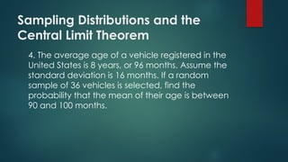 Sampling Distributions and the
Central Limit Theorem
4. The average age of a vehicle registered in the
United States is 8 years, or 96 months. Assume the
standard deviation is 16 months. If a random
sample of 36 vehicles is selected, find the
probability that the mean of their age is between
90 and 100 months.
 