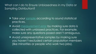 What can I do to Ensure Unbiasedness in my Data or
Sampling Distribution?
 Take your sample according to sound statistical
practices.
 Avoid measurement error by making sure data is
collected with unbiased practices. For example,
make sure any questions posed aren’t ambiguous.
 Avoid unrepresentative samples by making sure
you haven’t excluded certain population members
(like minorities or people who work two jobs).
 