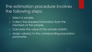 The estimation procedure involves
the following steps:
1. Select a sample.
2. Collect the required information from the
members of the sample.
3. Calculate the value of the sample statistic.
4. Assign value(s) to the corresponding population
parameter.
 