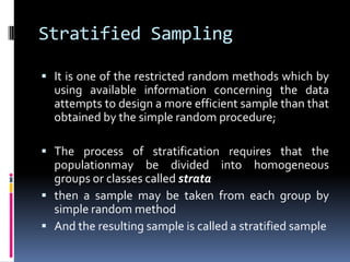 Stratified Sampling
 It is one of the restricted random methods which by
using available information concerning the data
attempts to design a more efficient sample than that
obtained by the simple random procedure;
 The process of stratification requires that the
populationmay be divided into homogeneous
groups or classes called strata
 then a sample may be taken from each group by
simple random method
 And the resulting sample is called a stratified sample
 