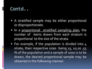 Contd..
 A stratified sample may be either proportional
or disproportionate.
 In a proportional stratified sampling plan, the
number of items drawn from each stratum is
proportional to the size of the strata.
 For example, if the population is divided into 4
strata, their respective sizes being 15, 10,20 ,55
% of the population and a sample of 1000 is to be
drawn, the desired proportional sample may be
obtained in the following manner:
 