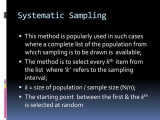 Systematic Sampling
 This method is popularly used in such cases
where a complete list of the population from
which sampling is to be drawn is available;
 The method is to select every kth item from
the list where ‘k’ refers to the sampling
interval;
 k = size of population / sample size (N/n);
 The starting point between the first & the kth
is selected at random
 
