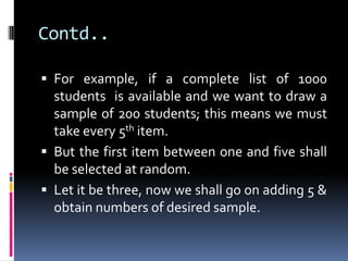 Contd..
 For example, if a complete list of 1000
students is available and we want to draw a
sample of 200 students; this means we must
take every 5th item.
 But the first item between one and five shall
be selected at random.
 Let it be three, now we shall go on adding 5 &
obtain numbers of desired sample.
 