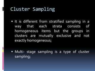Cluster Sampling
 It is different from stratified sampling in a
way that each strata consists of
homogeneous items but the groups in
clusters are mutually exclusive and not
exactly homogeneous;
 Multi- stage sampling is a type of cluster
sampling;
 