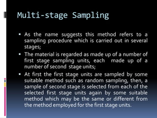 Multi-stage Sampling
 As the name suggests this method refers to a
sampling procedure which is carried out in several
stages;
 The material is regarded as made up of a number of
first stage sampling units, each made up of a
number of second stage units;
 At first the first stage units are sampled by some
suitable method such as random sampling, then, a
sample of second stage is selected from each of the
selected first stage units again by some suitable
method which may be the same or different from
the method employed for the first stage units.
 