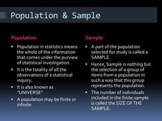 Population & Sample
Population Sample
 Population in statistics means
the whole of the information
that comes under the purview
of statistical investigation.
 It is the totality of all the
observations of a statistical
inquiry.
 It is also known as
“UNIVERSE”
 A population may be finite or
infinite
 A part of the population
selected for study is called a
SAMPLE.
 Hence, Sample is nothing but
the selection of a group of
items from a population in
such a way that this group
represents the population.
 The number of individuals
included in the finite sample
is called the SIZE OFTHE
SAMPLE.
 