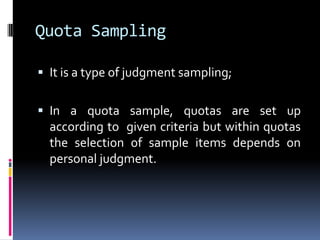 Quota Sampling
 It is a type of judgment sampling;
 In a quota sample, quotas are set up
according to given criteria but within quotas
the selection of sample items depends on
personal judgment.
 