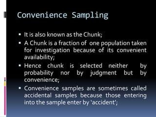 Convenience Sampling
 It is also known as the Chunk;
 A Chunk is a fraction of one population taken
for investigation because of its convenient
availability;
 Hence chunk is selected neither by
probability nor by judgment but by
convenience;
 Convenience samples are sometimes called
accidental samples because those entering
into the sample enter by ‘accident’;
 