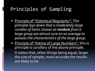 Principles of Sampling
 Principle of “Statistical Regularity”: This
principle lays down that a moderately large
number of items chosen at random from a
large group are almost sure on an average to
possess the characteristics of the large group.
 Principle of “Inertia of Large Numbers”: this is
principle is corollary of the above principle.
It states that, other things being equal, larger
the size of sample, more accurate the results
are likely to be.
 