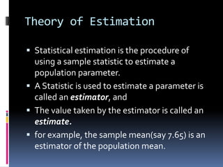Theory of Estimation
 Statistical estimation is the procedure of
using a sample statistic to estimate a
population parameter.
 A Statistic is used to estimate a parameter is
called an estimator, and
 The value taken by the estimator is called an
estimate.
 for example, the sample mean(say 7.65) is an
estimator of the population mean.
 