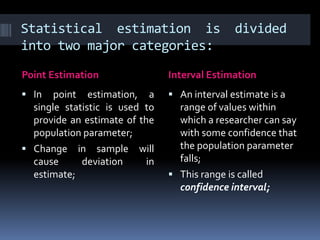 Statistical estimation is divided
into two major categories:
Point Estimation Interval Estimation
 In point estimation, a
single statistic is used to
provide an estimate of the
population parameter;
 Change in sample will
cause deviation in
estimate;
 An interval estimate is a
range of values within
which a researcher can say
with some confidence that
the population parameter
falls;
 This range is called
confidence interval;
 