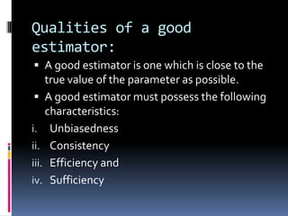 Qualities of a good
estimator:
 A good estimator is one which is close to the
true value of the parameter as possible.
 A good estimator must possess the following
characteristics:
i. Unbiasedness
ii. Consistency
iii. Efficiency and
iv. Sufficiency
 