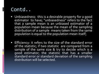 Contd..
 Unbiasedness: this is a desirable property for a good
estimator to have; “unbiasedness” refers to the fact
that a sample mean is an unbiased estimator of a
population mean because the mean of the sampling
distribution of a sample means taken from the same
population is equal to the population mean itself;
 Efficiency: it refers to the size of the standard error
of the statistic; if two statistic are compared from a
sample of the same size & try to decide which is a
good estimator; the statistic that has a smaller
standard error or standard deviation of the sampling
distribution will be selected.
 