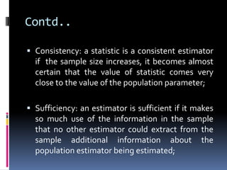 Contd..
 Consistency: a statistic is a consistent estimator
if the sample size increases, it becomes almost
certain that the value of statistic comes very
close to the value of the population parameter;
 Sufficiency: an estimator is sufficient if it makes
so much use of the information in the sample
that no other estimator could extract from the
sample additional information about the
population estimator being estimated;
 