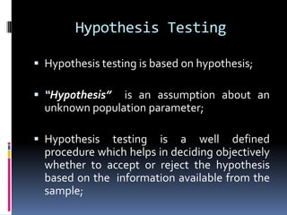 Hypothesis Testing
 Hypothesis testing is based on hypothesis;
 “Hypothesis” is an assumption about an
unknown population parameter;
 Hypothesis testing is a well defined
procedure which helps in deciding objectively
whether to accept or reject the hypothesis
based on the information available from the
sample;
 