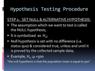 Hypothesis Testing Procedure
STEP 1: SET NULL & ALTERNATIVE HYPOTHESIS:
 The assumption which we want to test is called
the NULL hypothesis;
 It is symbolized as Ho;
 Null hypothesis is set with no difference (i.e.
status quo) & considered true, unless and until it
is proved by the collected sample data;
 Example, Ho :µ =500
“the null hypothesis is that the population mean is equal to 500”
 