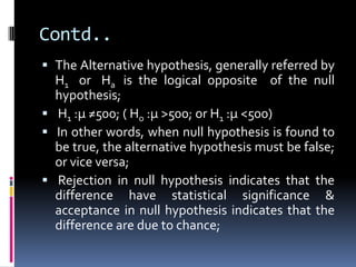 Contd..
 The Alternative hypothesis, generally referred by
H1 or Ha is the logical opposite of the null
hypothesis;
 H1 :µ ≠500; ( Ho :µ >500; or H1 :µ <500)
 In other words, when null hypothesis is found to
be true, the alternative hypothesis must be false;
or vice versa;
 Rejection in null hypothesis indicates that the
difference have statistical significance &
acceptance in null hypothesis indicates that the
difference are due to chance;
 