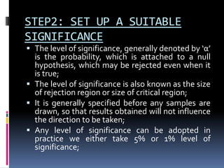 STEP2: SET UP A SUITABLE
SIGNIFICANCE
 The level of significance, generally denoted by ‘α’
is the probability, which is attached to a null
hypothesis, which may be rejected even when it
is true;
 The level of significance is also known as the size
of rejection region or size of critical region;
 It is generally specified before any samples are
drawn, so that results obtained will not influence
the direction to be taken;
 Any level of significance can be adopted in
practice we either take 5% or 1% level of
significance;
 