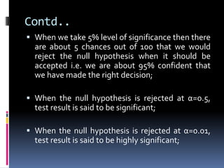 Contd..
 When we take 5% level of significance then there
are about 5 chances out of 100 that we would
reject the null hypothesis when it should be
accepted i.e. we are about 95% confident that
we have made the right decision;
 When the null hypothesis is rejected at α=0.5,
test result is said to be significant;
 When the null hypothesis is rejected at α=0.01,
test result is said to be highly significant;
 