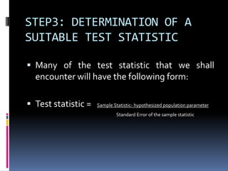 STEP3: DETERMINATION OF A
SUITABLE TEST STATISTIC
 Many of the test statistic that we shall
encounter will have the following form:
 Test statistic = Sample Statistic- hypothesized population parameter
Standard Error of the sample statistic
 