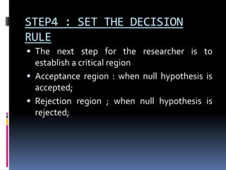 STEP4 : SET THE DECISION
RULE
 The next step for the researcher is to
establish a critical region
 Acceptance region : when null hypothesis is
accepted;
 Rejection region ; when null hypothesis is
rejected;
 