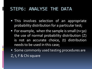 STEP6: ANALYSE THE DATA
 This involves selection of an appropriate
probability distribution for a particular test;
 For example, when the sample is small (n<30)
the use of normal probability distribution (Z)
is not an accurate choice, (t) distribution
needs to be used in this case;
 Some commonly used testing procedures are
Z, t, F & Chi square
 