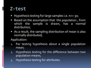 Z-test
 Hypothesis testing for large samples i.e. n>= 30;
 Based on the assumption that the population , from
which the sample is drawn, has a normal
distribution;
 As a result, the sampling distribution of mean is also
normally distributed;
Application:
1. For testing hypothesis about a single population
mean;
2. Hypothesis testing for the difference between two
population means;
3. Hypothesis testing for attributes.
 