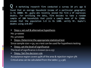 Q A marketing research firm conducted a survey 10 yrs ago &
found that an average household income of a particular geographic
is Rs 10000. Mr. gupta who recently joined the firm a VP expresses
doubts. For verifying the data, firm decides to take a random
sample of 200 households that yield a sample mean of Rs 11000.
assume that the population S.D is Rs 1200. verify Mr. Gupta’s
doubts using α=0.05?
 Step 1: set null & alternative hypothesis
Ho: µ=10000
H1: µ≠10000
 Step2: Determine the appropriate statistical test
Since sample size >=30, so z-test can be used for hypothesis testing
 Step3: set the level of significance
The level of significance is known (α=0.05)
 Step4: Set the decision rule
Acceptance region covers 95% of the area & rejection region 5%
Critical area can be calculated from the table ( + 1.96)
 