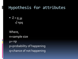 Hypothesis for attributes
 Z = x- µ
√ npq
Where,
n=sample size
µ= np
p=probability of happening
q=chance of not happening
 
