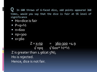 Q In 600 throws of 6-faced dice, odd points appeared 360
times, would you say that the dice is fair at 5% level of
significance
 Ho=dice is fair
 P=q=½
 n=600
 np=300
 x=360
Z = x-np = 360-300 =4.9
√ npq √ 600* ½*½
Z is greater than 1.96(at 5%),
Ho is rejected.
Hence, dice is not fair.
 