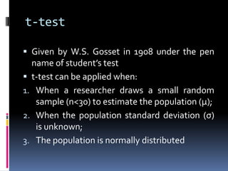 t-test
 Given by W.S. Gosset in 1908 under the pen
name of student’s test
 t-test can be applied when:
1. When a researcher draws a small random
sample (n<30) to estimate the population (µ);
2. When the population standard deviation (σ)
is unknown;
3. The population is normally distributed
 