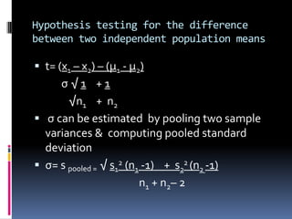 Hypothesis testing for the difference
between two independent population means
 t= (x1 – x2) – (µ1 - µ2)
σ √ 1 + 1
√n1 + n2
 σ can be estimated by pooling two sample
variances & computing pooled standard
deviation
 σ= s pooled = √ s1
2 (n1 -1) + s2
2 (n2 -1)
n1 + n2– 2
 