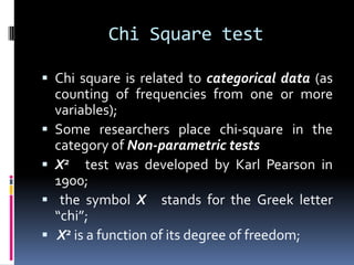 Chi Square test
 Chi square is related to categorical data (as
counting of frequencies from one or more
variables);
 Some researchers place chi-square in the
category of Non-parametric tests
 X2 test was developed by Karl Pearson in
1900;
 the symbol X stands for the Greek letter
“chi”;
 X2 is a function of its degree of freedom;
 