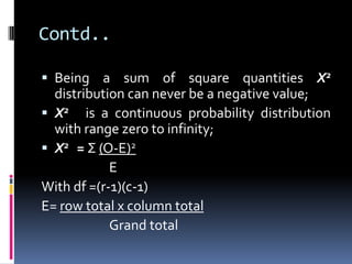 Contd..
 Being a sum of square quantities X2
distribution can never be a negative value;
 X2 is a continuous probability distribution
with range zero to infinity;
 X2 = Σ (O-E)2
E
With df =(r-1)(c-1)
E= row total x column total
Grand total
 