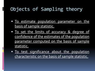 Objects of Sampling theory
 To estimate population parameter on the
basis of sample statistic.
 To set the limits of accuracy & degree of
confidence of the estimates of the population
parameter computed on the basis of sample
statistic.
 To test significance about the population
characteristic on the basis of sample statistic.
 