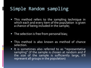 Simple Random sampling
 This method refers to the sampling technique in
which each and every item of the population is given
a chance of being included in the sample;
 The selection is free from personal bias;
 This method is also known as method of chance
selection.
 It is sometimes also referred to as “representative
sampling” (if the sample is chosen at random and if
the size of the sample is sufficiently large, it’ll
represent all groups in the population)
 