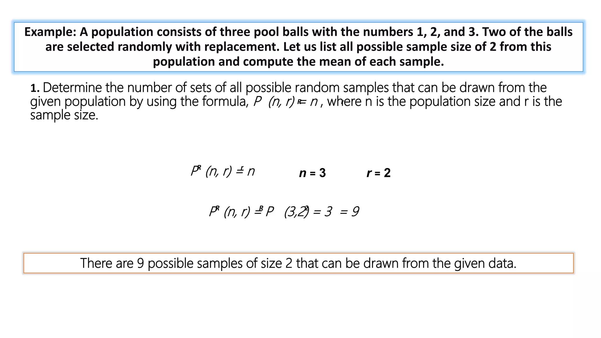 = 1 +
𝑛𝑥
1!
+
𝑛 𝑛 − 1 𝑥2
2!
+ ⋯
Example: A population consists of three pool balls with the numbers 1, 2, and 3. Two of the balls
are selected randomly with replacement. Let us list all possible sample size of 2 from this
population and compute the mean of each sample.
1. Determine the number of sets of all possible random samples that can be drawn from the
given population by using the formula, P (n, r) = n , where n is the population size and r is the
sample size.
P (n, r) = n n = 3 r = 2
There are 9 possible samples of size 2 that can be drawn from the given data.
R r
R r
P (n, r) = P (3,2) = 3 = 9
R R 2
 