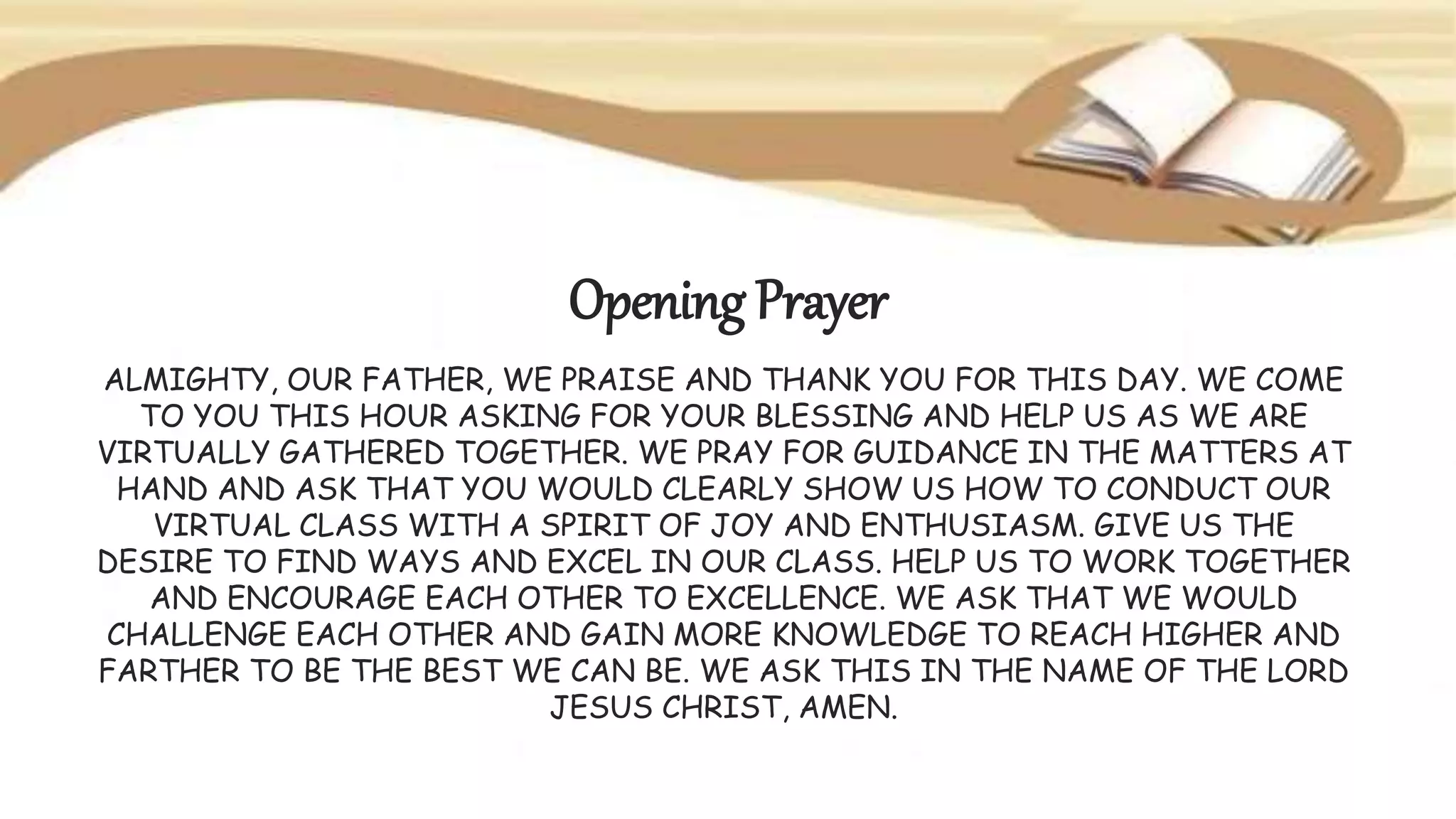 Opening Prayer
ALMIGHTY, OUR FATHER, WE PRAISE AND THANK YOU FOR THIS DAY. WE COME
TO YOU THIS HOUR ASKING FOR YOUR BLESSING AND HELP US AS WE ARE
VIRTUALLY GATHERED TOGETHER. WE PRAY FOR GUIDANCE IN THE MATTERS AT
HAND AND ASK THAT YOU WOULD CLEARLY SHOW US HOW TO CONDUCT OUR
VIRTUAL CLASS WITH A SPIRIT OF JOY AND ENTHUSIASM. GIVE US THE
DESIRE TO FIND WAYS AND EXCEL IN OUR CLASS. HELP US TO WORK TOGETHER
AND ENCOURAGE EACH OTHER TO EXCELLENCE. WE ASK THAT WE WOULD
CHALLENGE EACH OTHER AND GAIN MORE KNOWLEDGE TO REACH HIGHER AND
FARTHER TO BE THE BEST WE CAN BE. WE ASK THIS IN THE NAME OF THE LORD
JESUS CHRIST, AMEN.
 