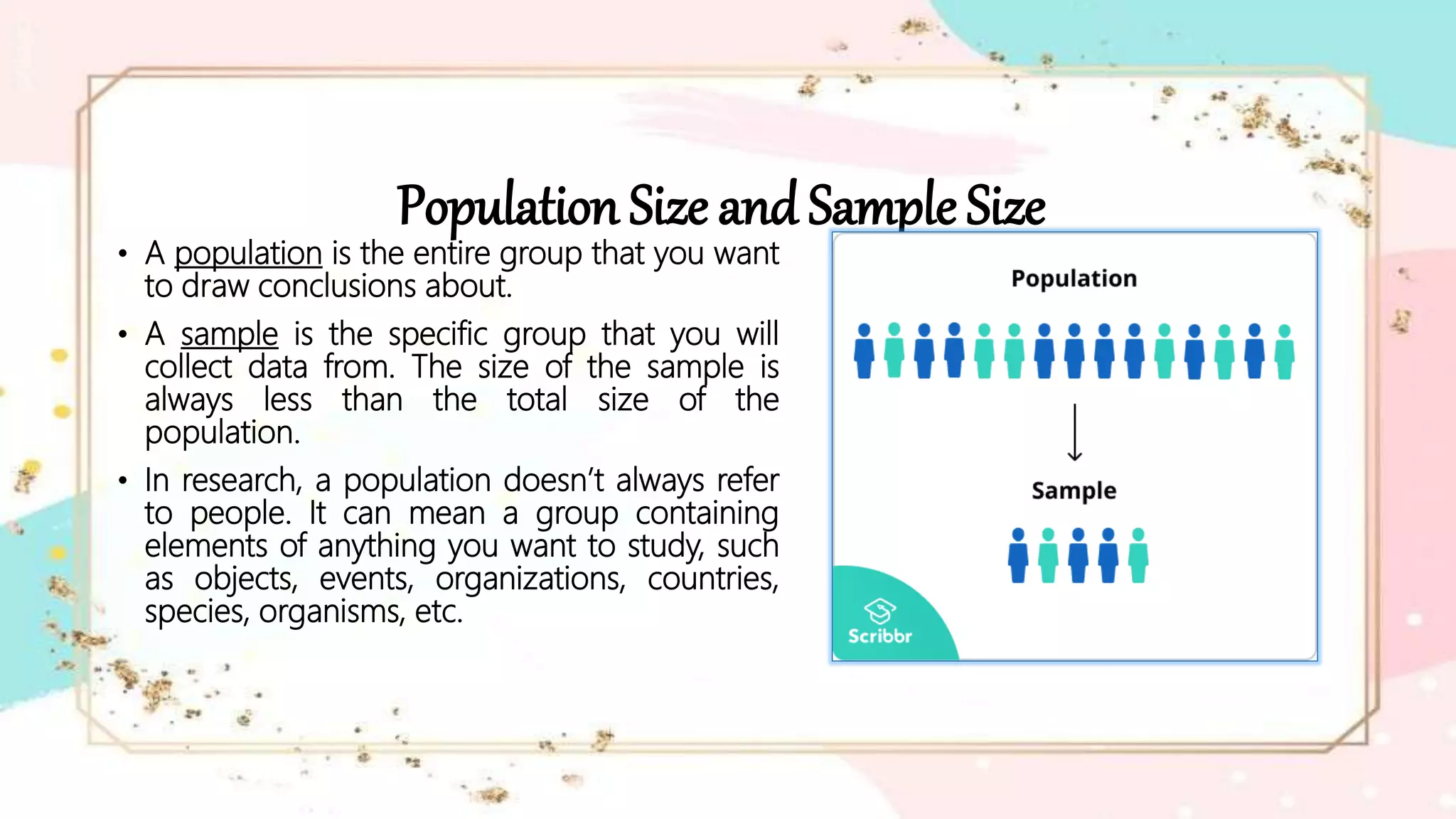 Population Size and Sample Size
• A population is the entire group that you want
to draw conclusions about.
• A sample is the specific group that you will
collect data from. The size of the sample is
always less than the total size of the
population.
• In research, a population doesn’t always refer
to people. It can mean a group containing
elements of anything you want to study, such
as objects, events, organizations, countries,
species, organisms, etc.
 
