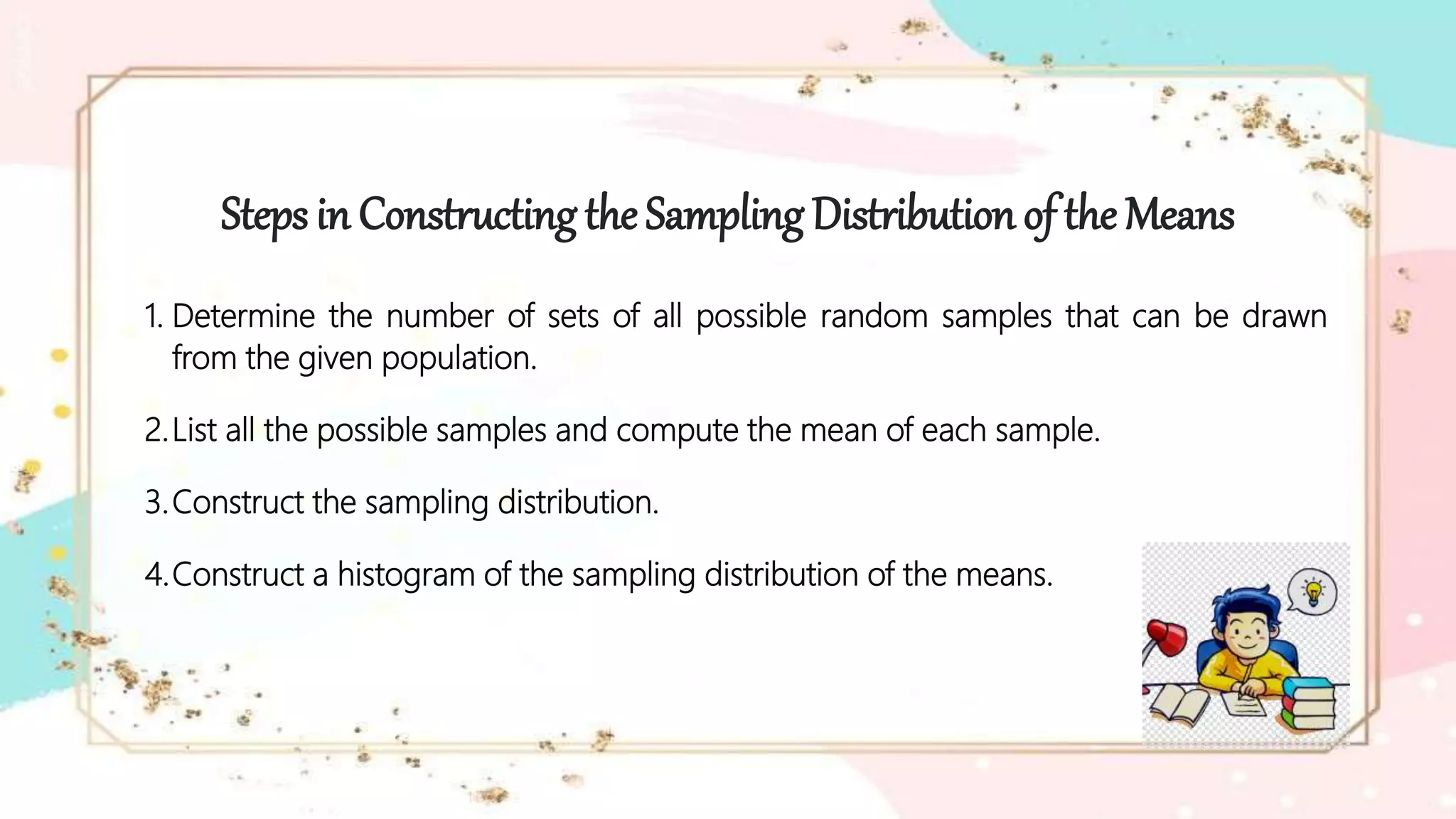 Steps in Constructing the Sampling Distribution of the Means
1. Determine the number of sets of all possible random samples that can be drawn
from the given population.
2.List all the possible samples and compute the mean of each sample.
3.Construct the sampling distribution.
4.Construct a histogram of the sampling distribution of the means.
 