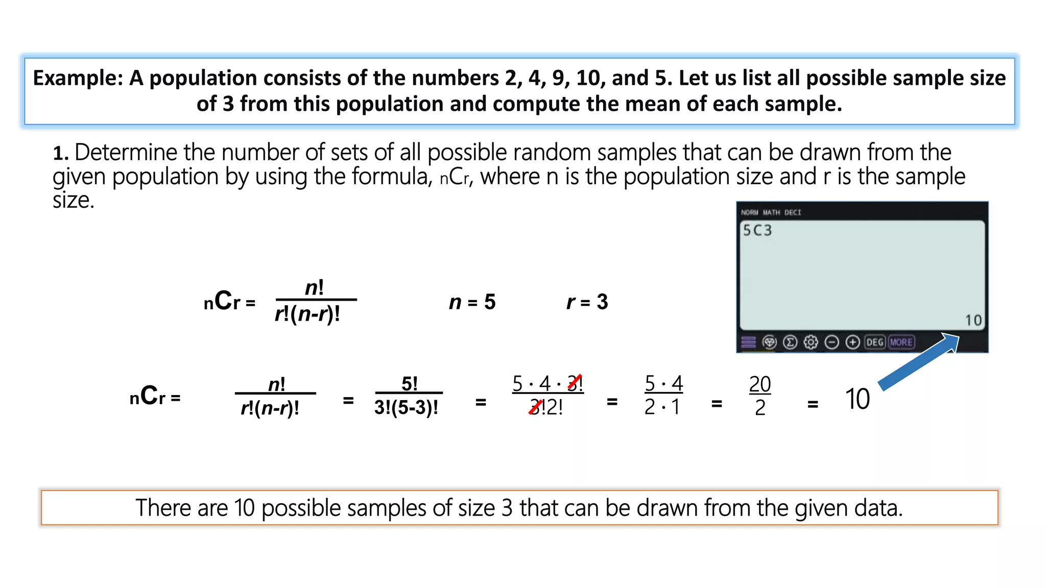 = 1 +
𝑛𝑥
1!
+
𝑛 𝑛 − 1 𝑥2
2!
+ ⋯
Example: A population consists of the numbers 2, 4, 9, 10, and 5. Let us list all possible sample size
of 3 from this population and compute the mean of each sample.
1. Determine the number of sets of all possible random samples that can be drawn from the
given population by using the formula, nCr, where n is the population size and r is the sample
size.
nCr =
n!
r!(n-r)!
n = 5 r = 3
There are 10 possible samples of size 3 that can be drawn from the given data.
nCr =
n!
r!(n-r)! =
5!
3!(5-3)! =
5 · 4 · 3!
3!2! =
5 · 4
2 · 1 =
20
2 = 10
 