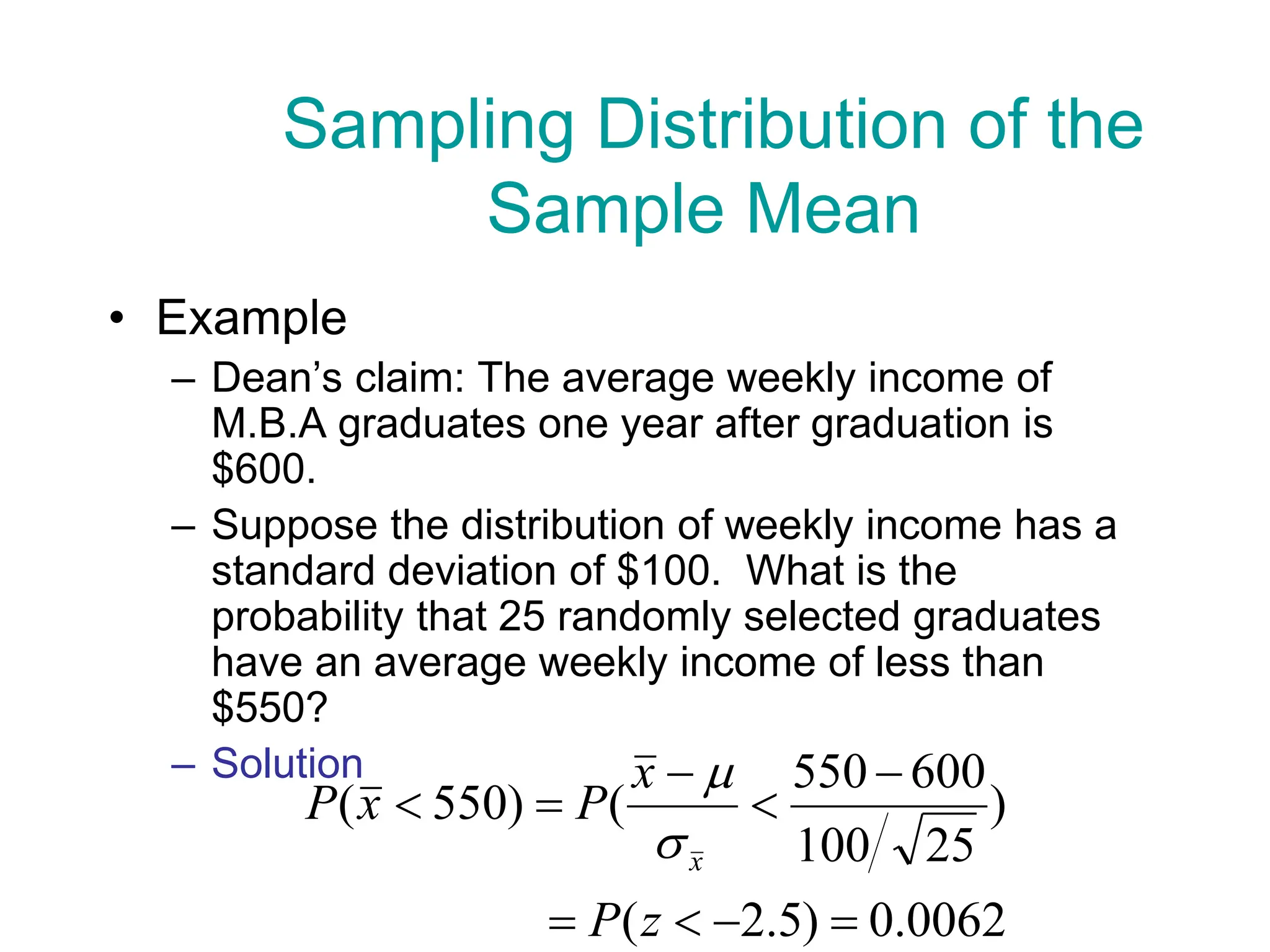 • Example
– Dean’s claim: The average weekly income of
M.B.A graduates one year after graduation is
$600.
– Suppose the distribution of weekly income has a
standard deviation of $100. What is the
probability that 25 randomly selected graduates
have an average weekly income of less than
$550?
– Solution
0062
.
0
)
5
.
2
(
)
25
100
600
550
(
)
550
(









z
P
x
P
x
P
x


Sampling Distribution of the
Sample Mean
 
